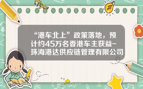 “港车北上”政策落地，预计约45万名香港车主获益-珠海港达供应链管理有限公司.