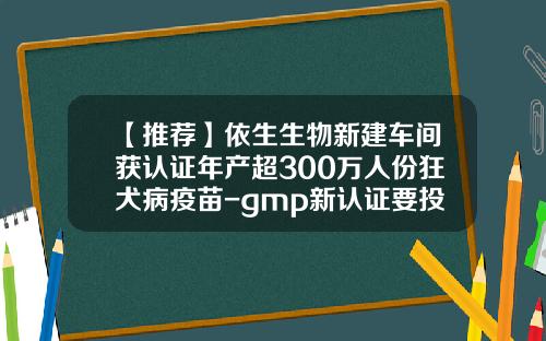【推荐】依生生物新建车间获认证年产超300万人份狂犬病疫苗-gmp新认证要投入多少钱