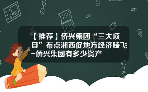 【推荐】侨兴集团“三大项目”布点湘西促地方经济腾飞-侨兴集团有多少资产