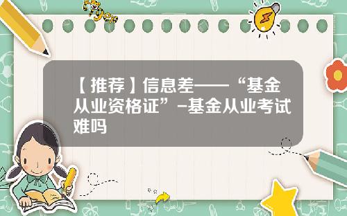 【推荐】信息差——“基金从业资格证”-基金从业考试难吗