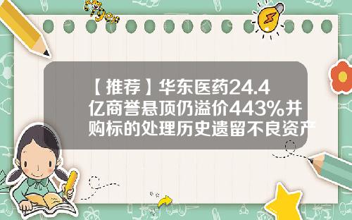 【推荐】华东医药24.4亿商誉悬顶仍溢价443%并购标的处理历史遗留不良资产2022年亏441万-医药并购基金
