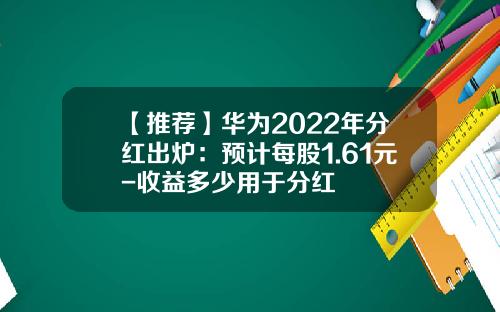 【推荐】华为2022年分红出炉:预计每股1.61元-收益多少用于分红