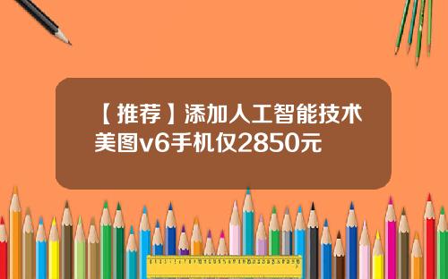 【推荐】添加人工智能技术美图v6手机仅2850元
