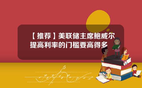 【推荐】美联储主席鲍威尔提高利率的门槛要高得多