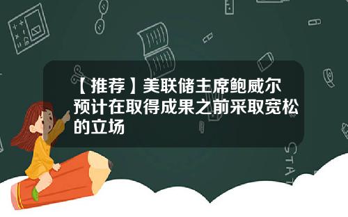 【推荐】美联储主席鲍威尔预计在取得成果之前采取宽松的立场
