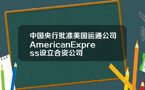 中国央行批准美国运通公司AmericanExpress设立合资公司