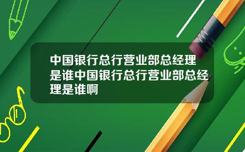 中国银行总行营业部总经理是谁中国银行总行营业部总经理是谁啊