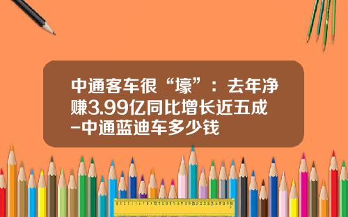 中通客车很“壕”：去年净赚3.99亿同比增长近五成-中通蓝迪车多少钱