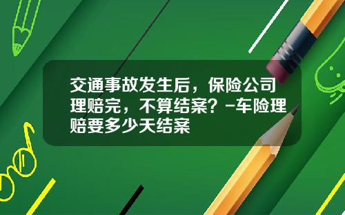 交通事故发生后，保险公司理赔完，不算结案？-车险理赔要多少天结案