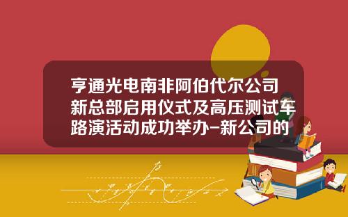亨通光电南非阿伯代尔公司新总部启用仪式及高压测试车路演活动成功举办-新公司的路演【新闻】.