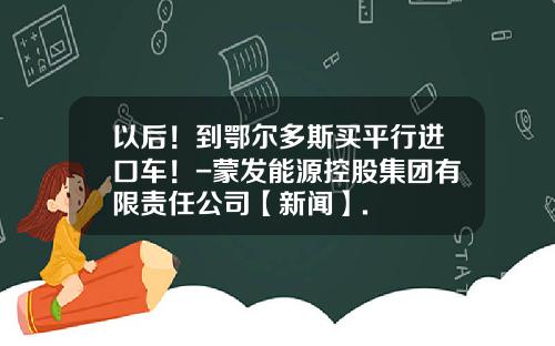 以后！到鄂尔多斯买平行进口车！-蒙发能源控股集团有限责任公司【新闻】.