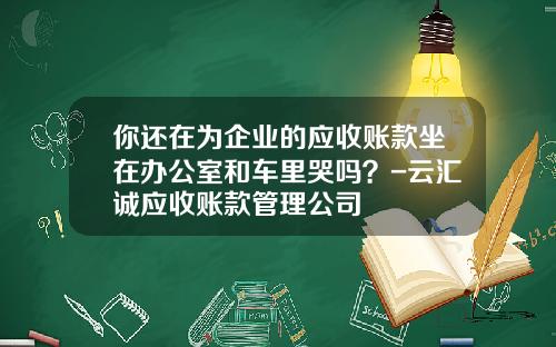 你还在为企业的应收账款坐在办公室和车里哭吗？-云汇诚应收账款管理公司