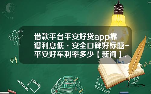 借款平台平安好贷app靠谱利息低·安全口碑好标题-平安好车利率多少【新闻】.