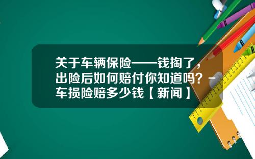 关于车辆保险——钱掏了，出险后如何赔付你知道吗？-车损险赔多少钱【新闻】