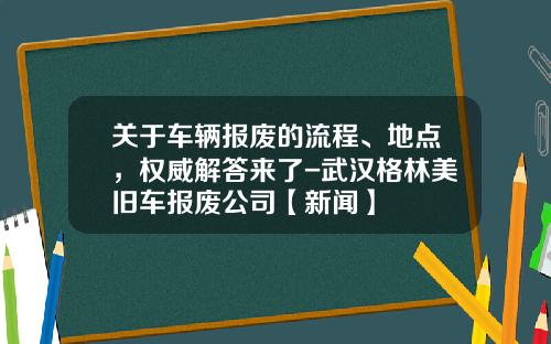 关于车辆报废的流程、地点，权威解答来了-武汉格林美旧车报废公司【新闻】