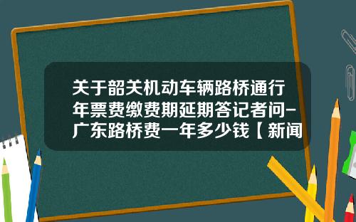 关于韶关机动车辆路桥通行年票费缴费期延期答记者问-广东路桥费一年多少钱【新闻】.