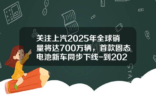 关注上汽2025年全球销量将达700万辆，首款固态电池新车同步下线-到2025年中国汽车销量将达到多少【新闻】.