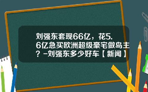 刘强东套现66亿，花5.6亿急买欧洲超级豪宅做岛主？-刘强东多少好车【新闻】