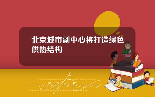 北京城市副中心将打造绿色供热结构