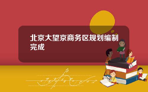 北京大望京商务区规划编制完成