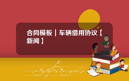 合同模板|车辆借用协议【新闻】