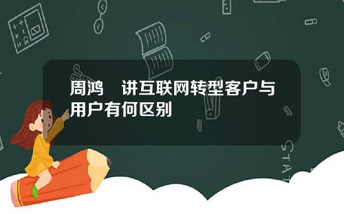 周鸿祎讲互联网转型客户与用户有何区别