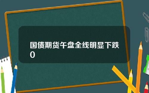 国债期货午盘全线明显下跌0