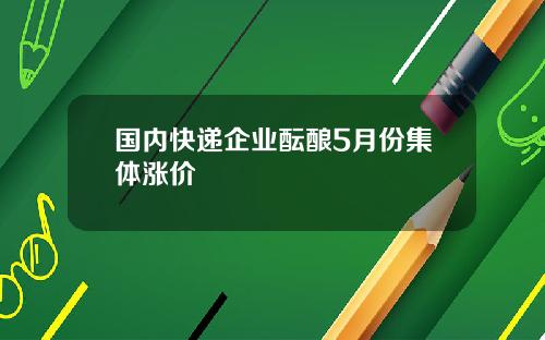 国内快递企业酝酿5月份集体涨价