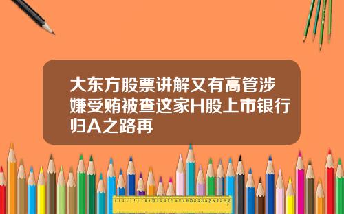 大东方股票讲解又有高管涉嫌受贿被查这家H股上市银行归A之路再