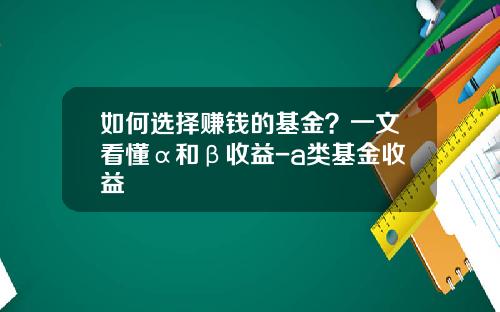 如何选择赚钱的基金？一文看懂α和β收益-a类基金收益