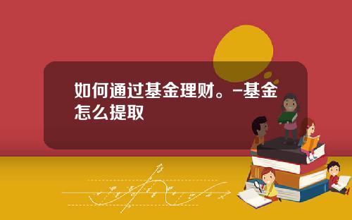 如何通过基金理财。-基金怎么提取