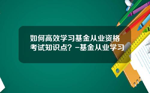 如何高效学习基金从业资格考试知识点？-基金从业学习