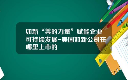 如新“善的力量”赋能企业可持续发展-美国如新公司在哪里上市的