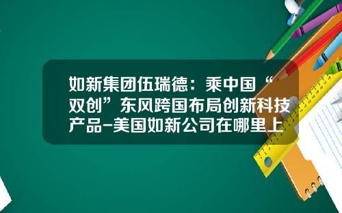 如新集团伍瑞德：乘中国“双创”东风跨国布局创新科技产品-美国如新公司在哪里上市的