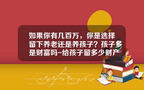 如果你有几百万，你是选择留下养老还是养孩子？孩子多是财富吗-给孩子留多少财产