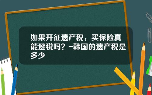 如果开征遗产税，买保险真能避税吗？-韩国的遗产税是多少