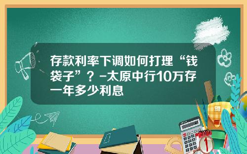 存款利率下调如何打理“钱袋子”？-太原中行10万存一年多少利息
