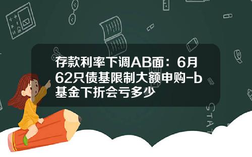 存款利率下调AB面：6月62只债基限制大额申购-b基金下折会亏多少