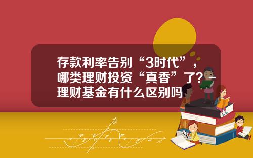 存款利率告别“3时代”，哪类理财投资“真香”了？-理财基金有什么区别吗