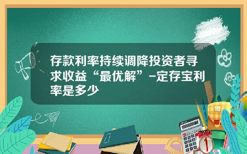 存款利率持续调降投资者寻求收益“最优解”-定存宝利率是多少