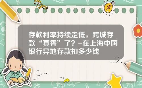 存款利率持续走低，跨城存款“真香”了？-在上海中国银行异地存款扣多少钱