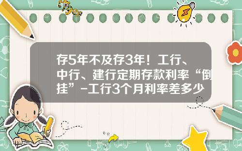 存5年不及存3年！工行、中行、建行定期存款利率“倒挂”-工行3个月利率差多少