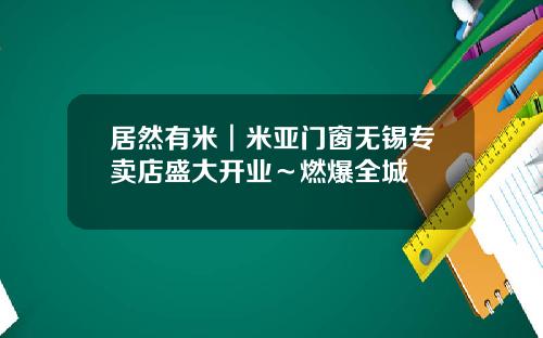 居然有米︱米亚门窗无锡专卖店盛大开业~燃爆全城