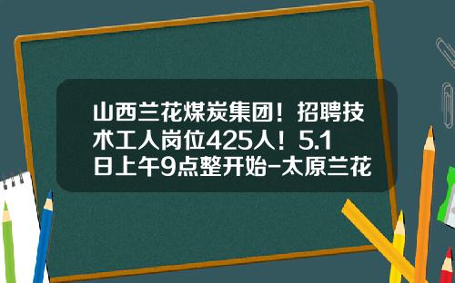 山西兰花煤炭集团！招聘技术工人岗位425人！5.1日上午9点整开始-太原兰花集团的公司