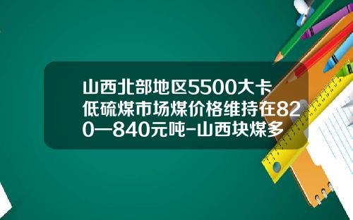 山西北部地区5500大卡低硫煤市场煤价格维持在820—840元吨-山西块煤多少一T