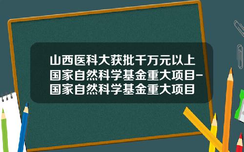 山西医科大获批千万元以上国家自然科学基金重大项目-国家自然科学基金重大项目
