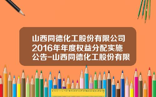 山西同德化工股份有限公司2016年年度权益分配实施公告-山西同德化工股份有限公司招聘