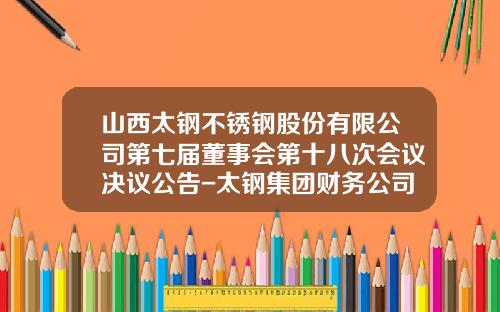 山西太钢不锈钢股份有限公司第七届董事会第十八次会议决议公告-太钢集团财务公司