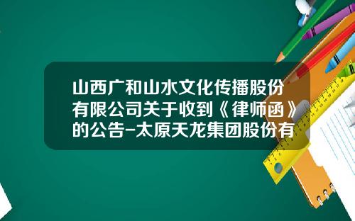 山西广和山水文化传播股份有限公司关于收到《律师函》的公告-太原天龙集团股份有限公司网站