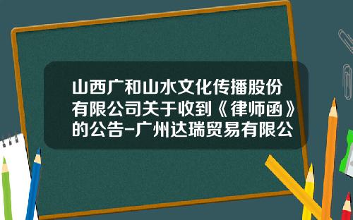 山西广和山水文化传播股份有限公司关于收到《律师函》的公告-广州达瑞贸易有限公司